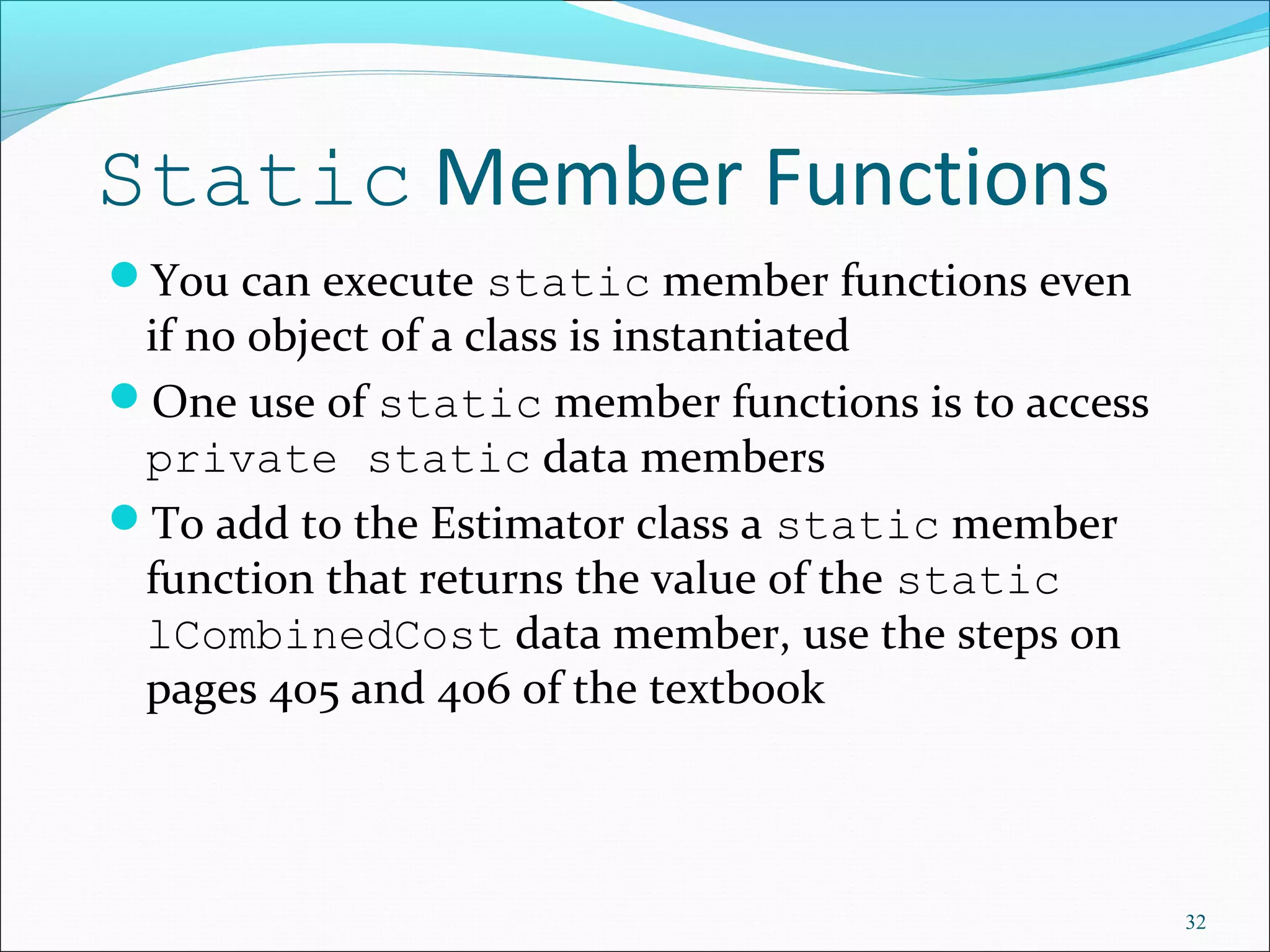 Static Member Functions
You can execute static member functions even
if no object of a class is instantiated
One use of static member functions is to access
private static data members
To add to the Estimator class a static member
function that returns the value of the static
lCombinedCost data member, use the steps on
pages 405 and 406 of the textbook
32
 