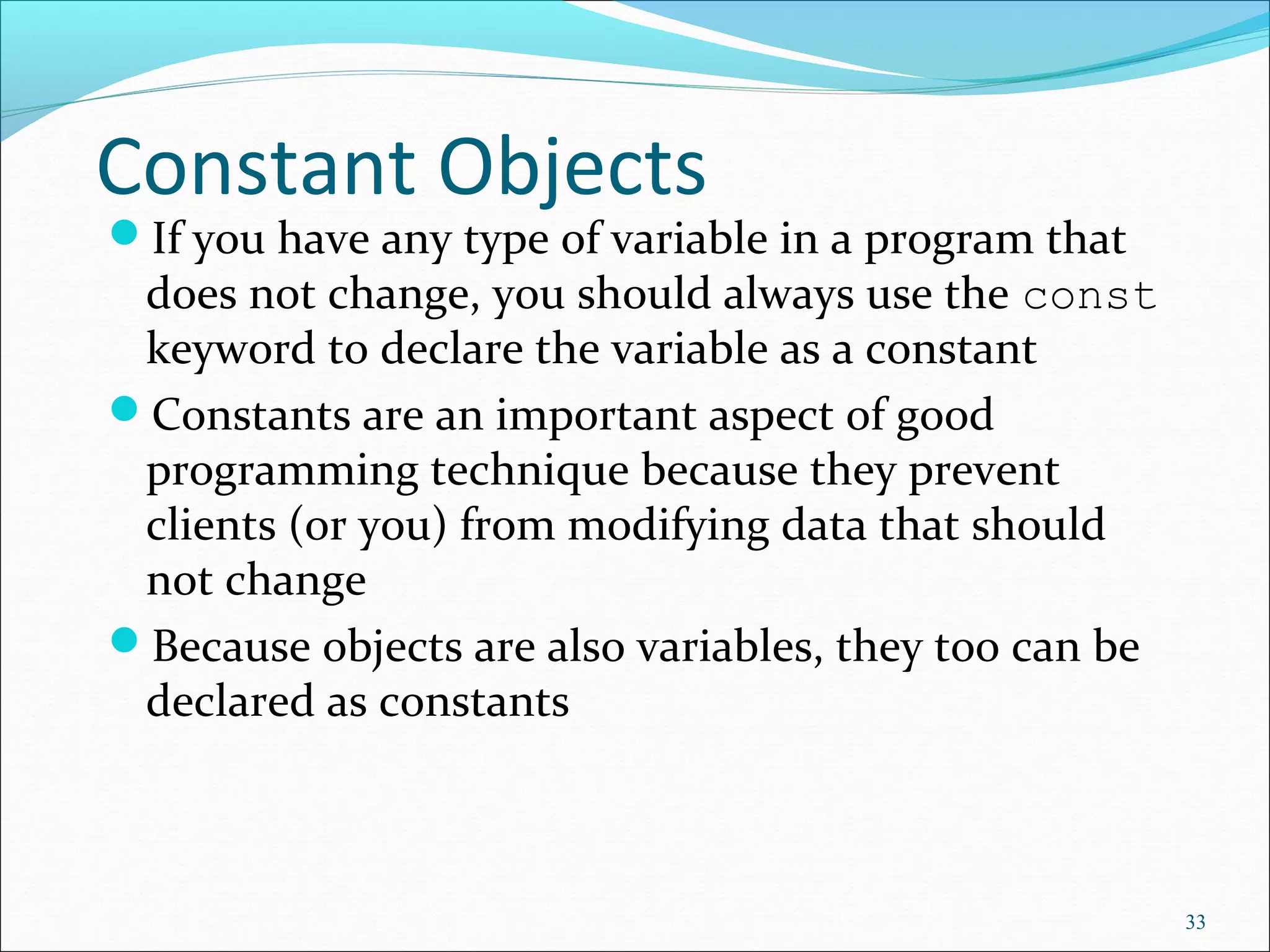 Constant Objects
If you have any type of variable in a program that
does not change, you should always use the const
keyword to declare the variable as a constant
Constants are an important aspect of good
programming technique because they prevent
clients (or you) from modifying data that should
not change
Because objects are also variables, they too can be
declared as constants
33
 