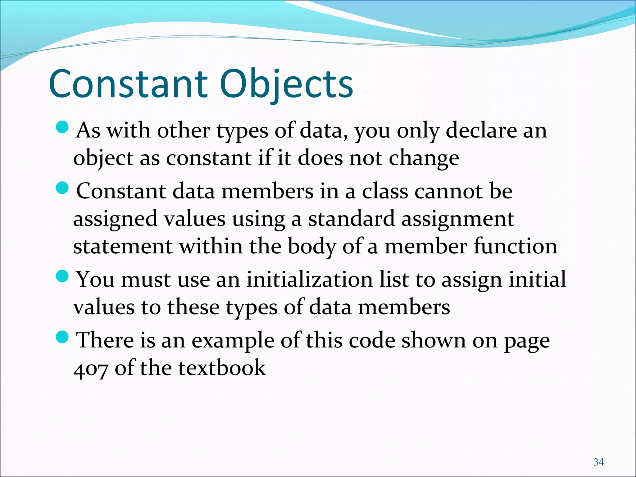 Constant Objects
As with other types of data, you only declare an
object as constant if it does not change
Constant data members in a class cannot be
assigned values using a standard assignment
statement within the body of a member function
You must use an initialization list to assign initial
values to these types of data members
There is an example of this code shown on page
407 of the textbook
34
 