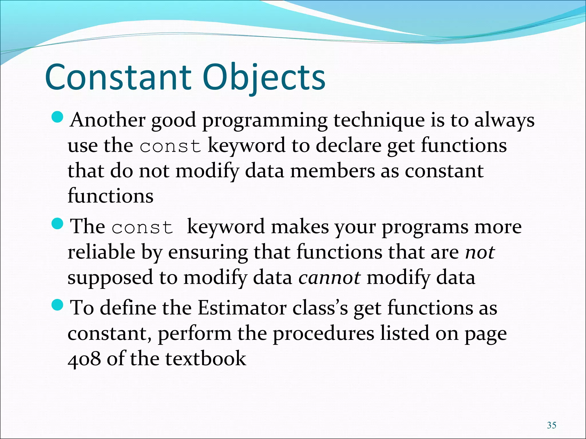 Constant Objects
Another good programming technique is to always
use the const keyword to declare get functions
that do not modify data members as constant
functions
The const keyword makes your programs more
reliable by ensuring that functions that are not
supposed to modify data cannot modify data
To define the Estimator class’s get functions as
constant, perform the procedures listed on page
408 of the textbook
35
 