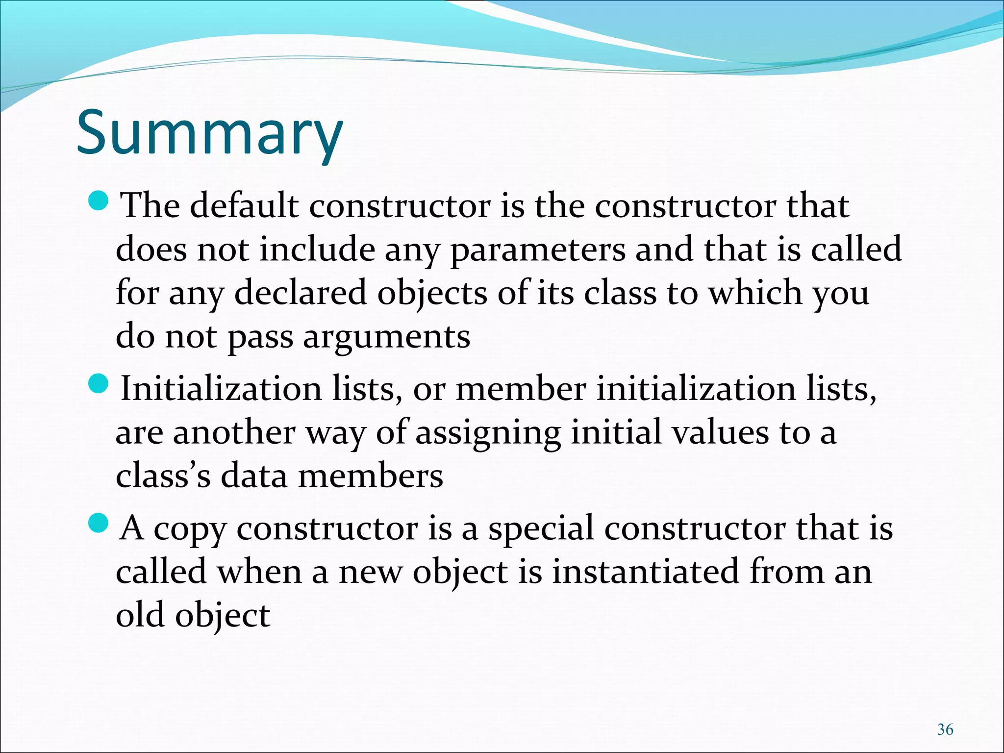 Summary
The default constructor is the constructor that
does not include any parameters and that is called
for any declared objects of its class to which you
do not pass arguments
Initialization lists, or member initialization lists,
are another way of assigning initial values to a
class’s data members
A copy constructor is a special constructor that is
called when a new object is instantiated from an
old object
36
 