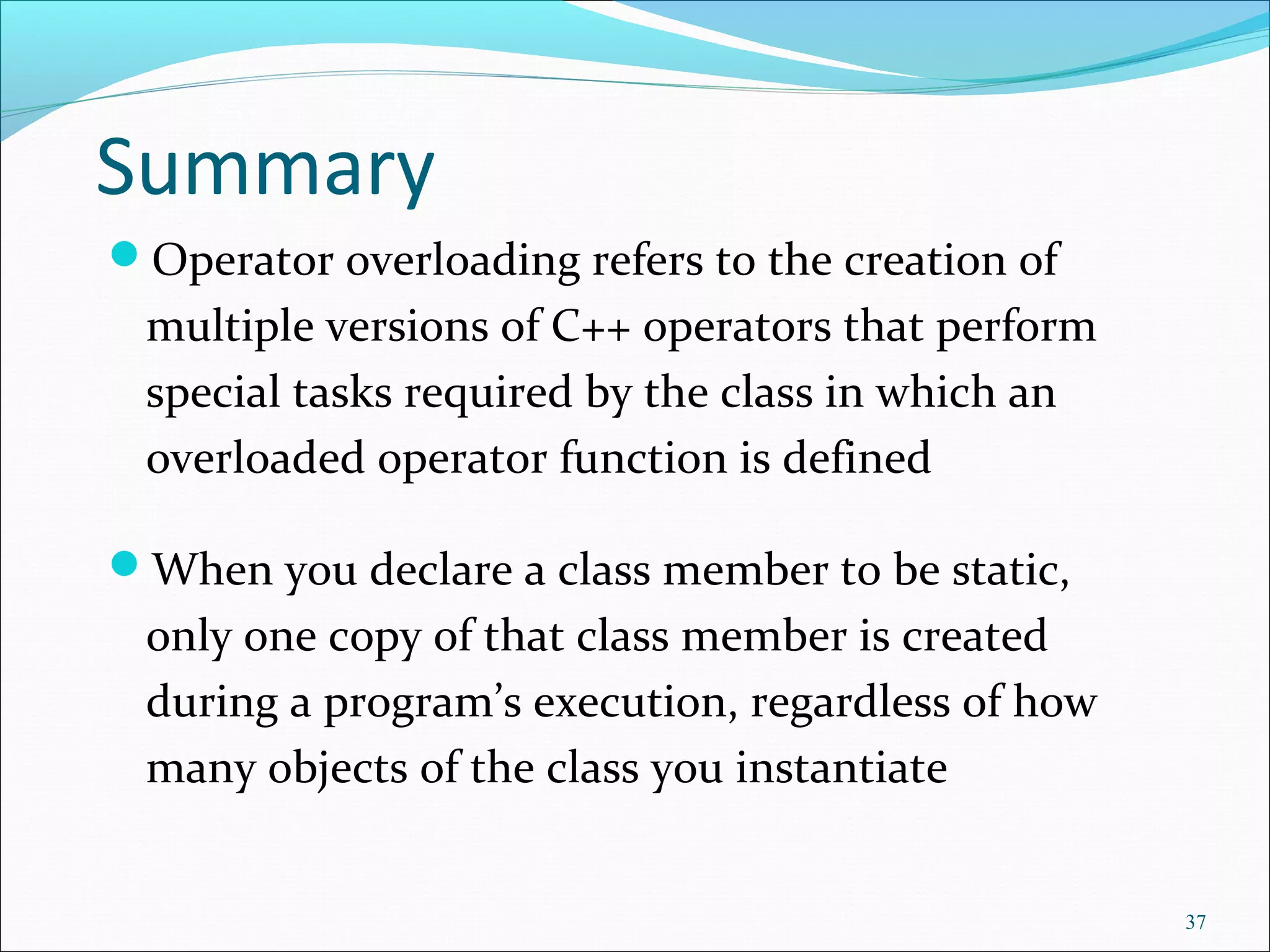 Summary
Operator overloading refers to the creation of
multiple versions of C++ operators that perform
special tasks required by the class in which an
overloaded operator function is defined
When you declare a class member to be static,
only one copy of that class member is created
during a program’s execution, regardless of how
many objects of the class you instantiate
37
 