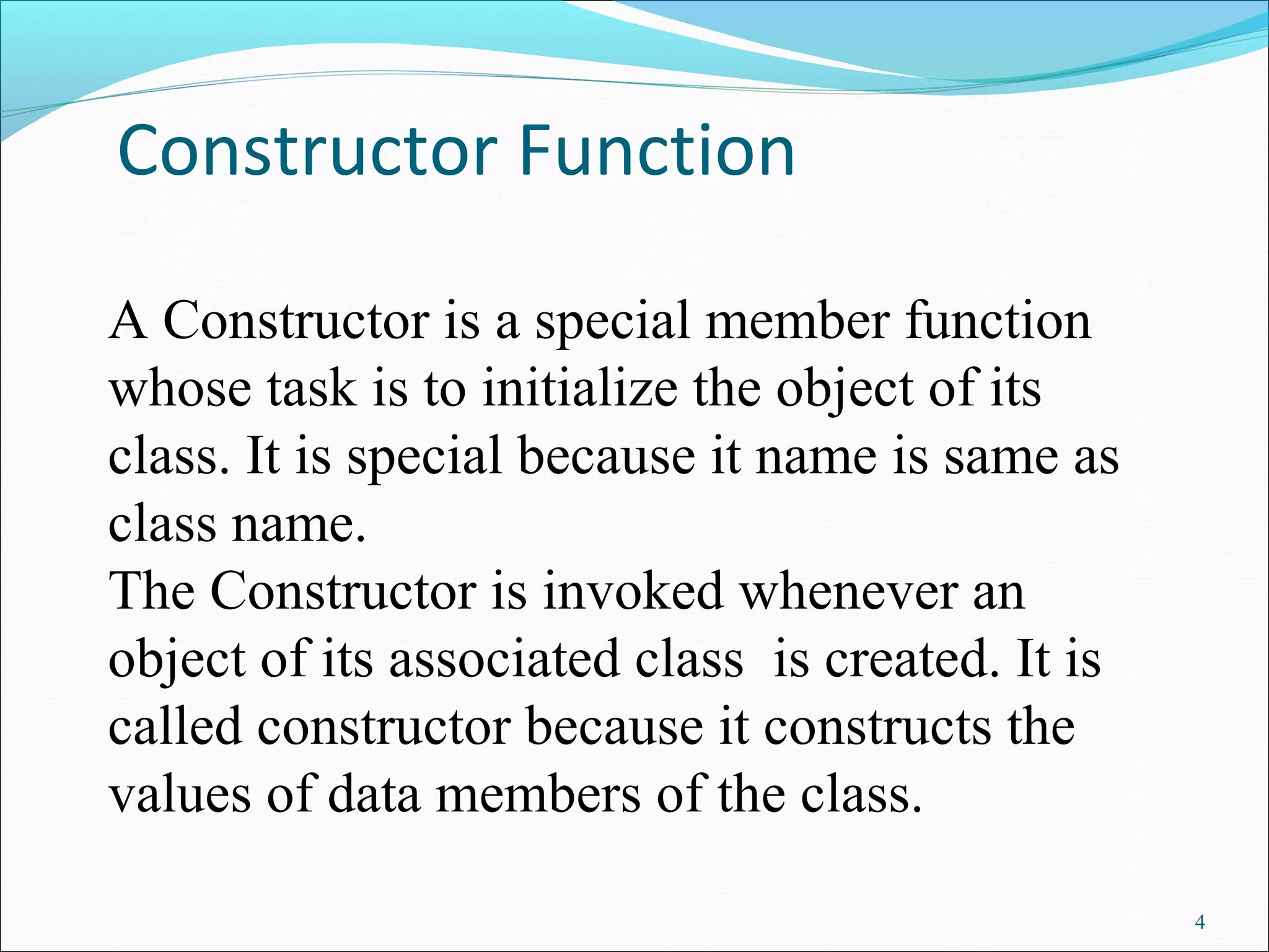 Constructor Function
4
A Constructor is a special member function
whose task is to initialize the object of its
class. It is special because it name is same as
class name.
The Constructor is invoked whenever an
object of its associated class is created. It is
called constructor because it constructs the
values of data members of the class.
 