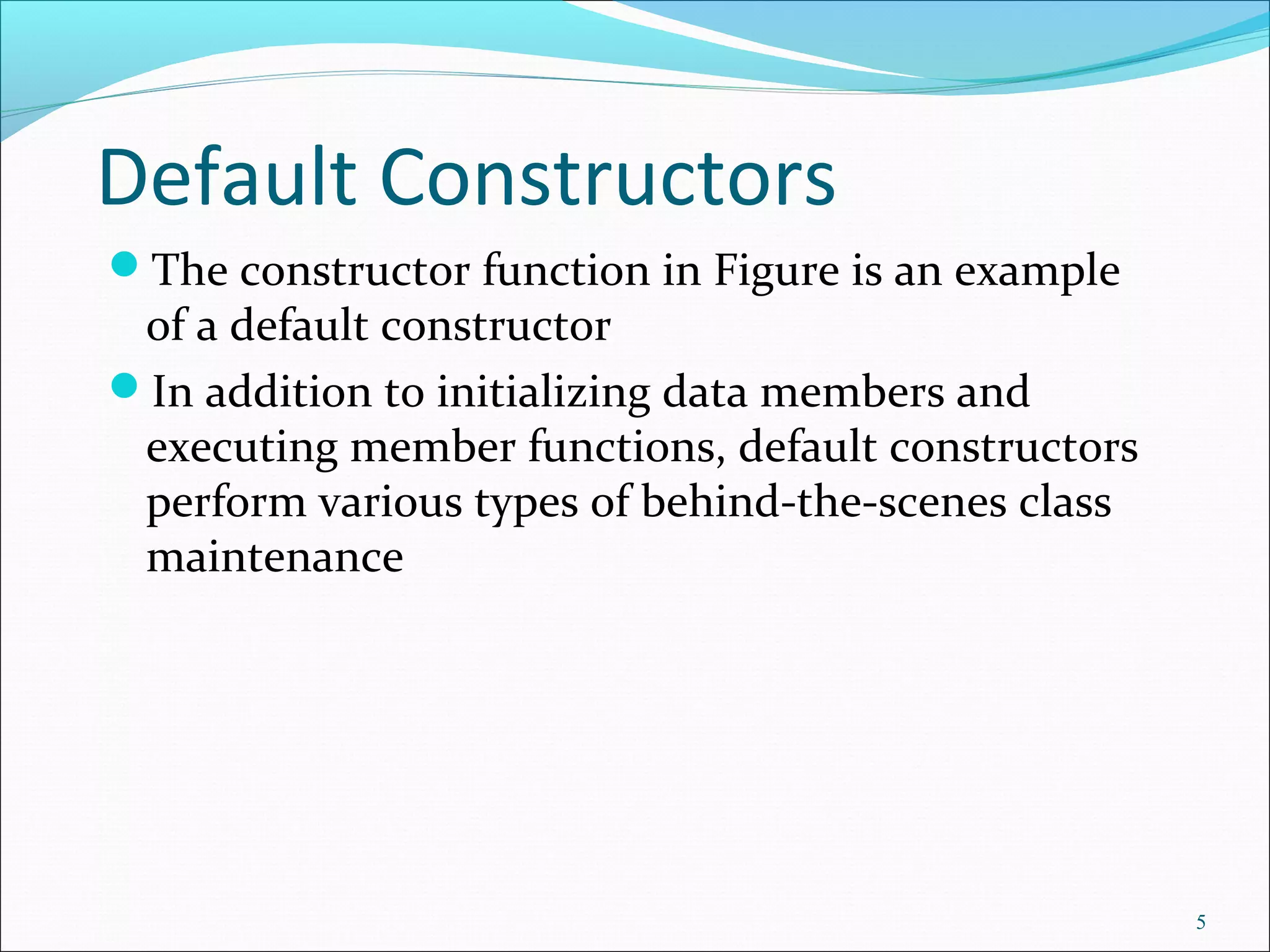Default Constructors
The constructor function in Figure is an example
of a default constructor
In addition to initializing data members and
executing member functions, default constructors
perform various types of behind-the-scenes class
maintenance
5
 