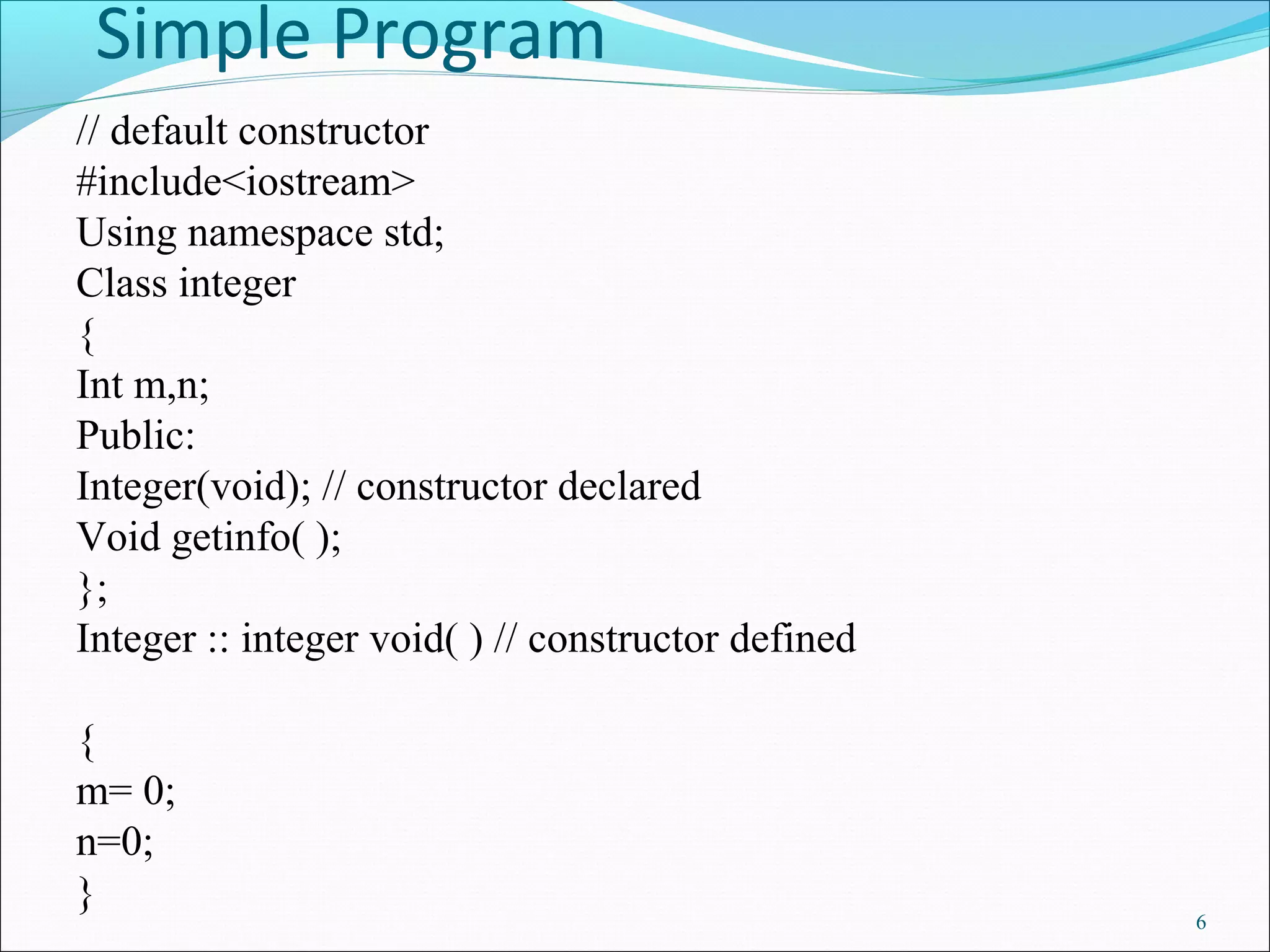 Simple Program
6
// default constructor
#include<iostream>
Using namespace std;
Class integer
{
Int m,n;
Public:
Integer(void); // constructor declared
Void getinfo( );
};
Integer :: integer void( ) // constructor defined
{
m= 0;
n=0;
}
 