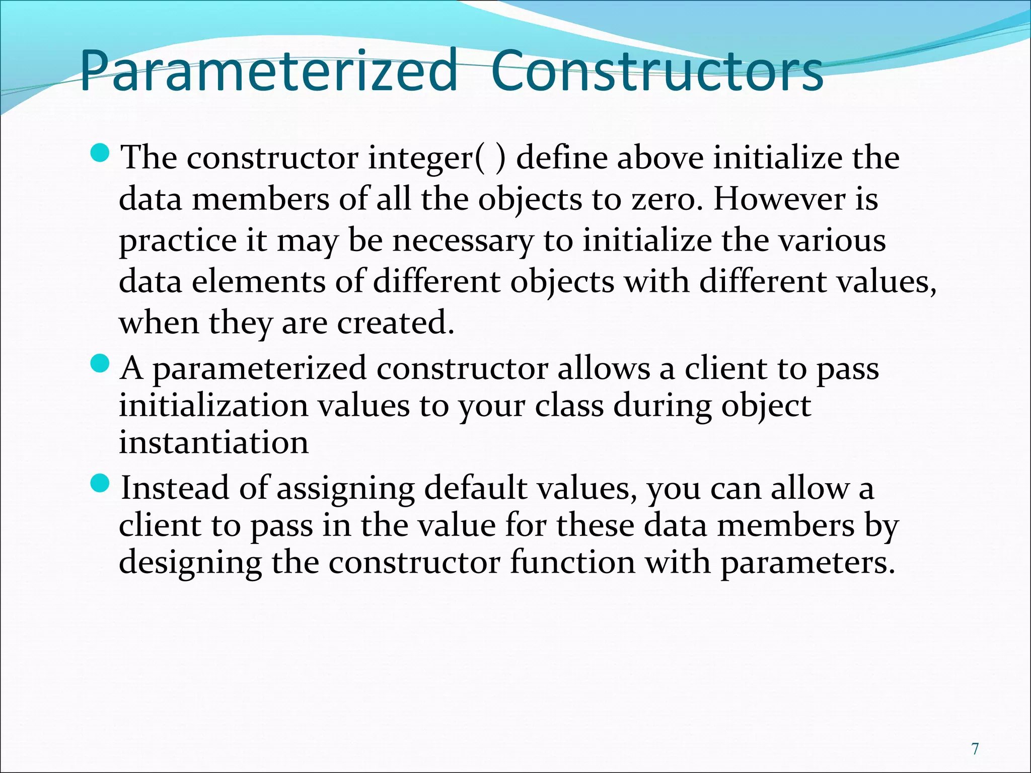 Parameterized Constructors
The constructor integer( ) define above initialize the
data members of all the objects to zero. However is
practice it may be necessary to initialize the various
data elements of different objects with different values,
when they are created.
A parameterized constructor allows a client to pass
initialization values to your class during object
instantiation
Instead of assigning default values, you can allow a
client to pass in the value for these data members by
designing the constructor function with parameters.
7
 