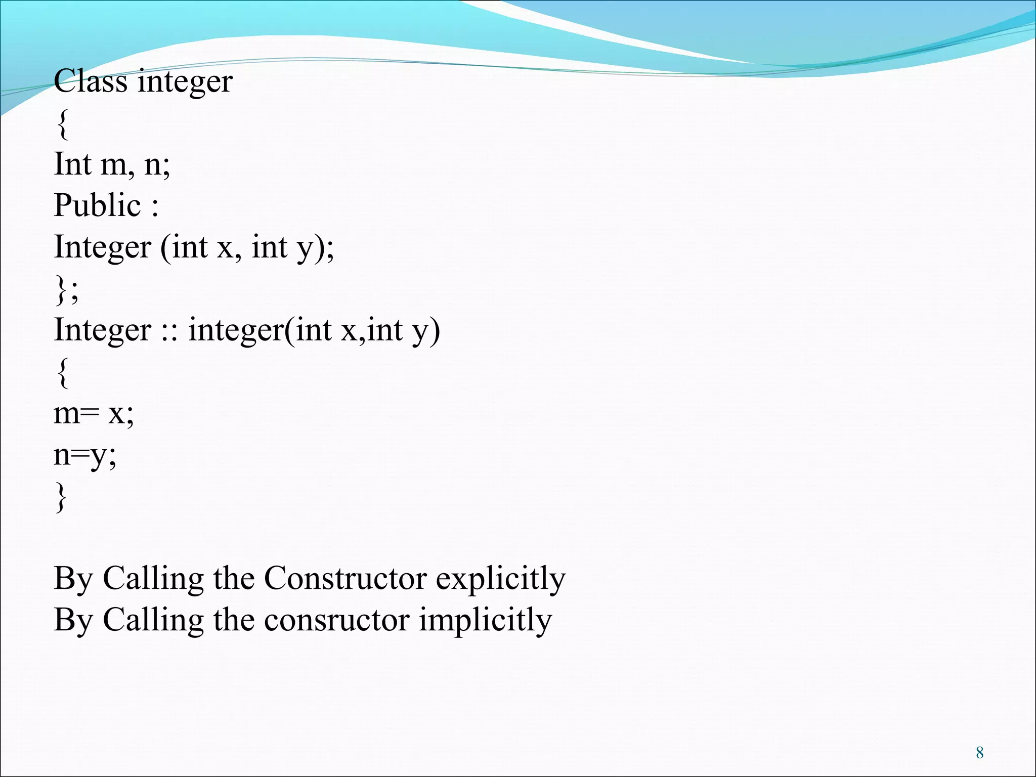 8
Class integer
{
Int m, n;
Public :
Integer (int x, int y);
};
Integer :: integer(int x,int y)
{
m= x;
n=y;
}
By Calling the Constructor explicitly
By Calling the consructor implicitly
 