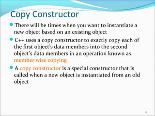 Copy Constructor
There will be times when you want to instantiate a
new object based on an existing object
C++ uses a copy constructor to exactly copy each of
the first object’s data members into the second
object’s data members in an operation known as
member wise copying
A copy constructor is a special constructor that is
called when a new object is instantiated from an old
object
10
 