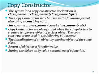 Copy Constructor
The syntax for a copy constructor declaration is
class_name :: class_name (class_name &ptr)
The Copy Constructor may be used in the following format
also using a const keyword.
class_name :: class_name (const class_name & ptr)
Copy Constructor are always used when the compiler has to
create a temporary object of a class object.The copy
constructor are used in the following situations:-
The Initialization of an object by another object of the same
class.
Return of object as a function value.
Stating the object as by value parameters of a function.
11
 