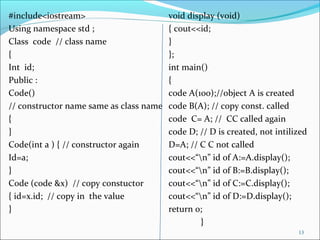 #include<iostream> void display (void)
Using namespace std ; { cout<<id;
Class code // class name }
{ };
Int id; int main()
Public : {
Code() code A(100);//object A is created
// constructor name same as class name code B(A); // copy const. called
{ code C= A; // CC called again
} code D; // D is created, not intilized
Code(int a ) { // constructor again D=A; // C C not called
Id=a; cout<<“n” id of A:=A.display();
} cout<<“n” id of B:=B.display();
Code (code &x) // copy constuctor cout<<“n” id of C:=C.display();
{ id=x.id; // copy in the value cout<<“n” id of D:=D.display();
} return 0;
}
13
 