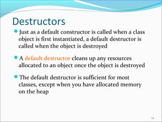 Destructors
Just as a default constructor is called when a class
object is first instantiated, a default destructor is
called when the object is destroyed
A default destructor cleans up any resources
allocated to an object once the object is destroyed
The default destructor is sufficient for most
classes, except when you have allocated memory
on the heap
14
 