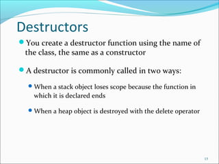 Destructors
You create a destructor function using the name of
the class, the same as a constructor
A destructor is commonly called in two ways:
When a stack object loses scope because the function in
which it is declared ends
When a heap object is destroyed with the delete operator
15
 