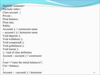 18
#include<iostream>
#include<stdio>
Class account {
Private :
Float balance;
Float rate;
Public:
Account( ); // constructor name
~ account ( );// destructor name
Void deposit( );
Void withdraw( );
Void compound( );
Void getbalance( );
Void menu( );
}; //end of class definition
Account :: account( ) // constructor
{
Cout<<“enter the initial balancen”;
Cin>>balance;
}
Account :: ~account( ) // destructor
 
