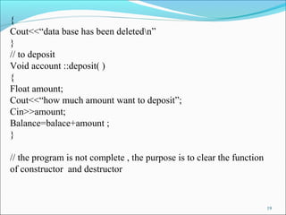 19
{
Cout<<“data base has been deletedn”
}
// to deposit
Void account ::deposit( )
{
Float amount;
Cout<<“how much amount want to deposit”;
Cin>>amount;
Balance=balace+amount ;
}
// the program is not complete , the purpose is to clear the function
of constructor and destructor
 
