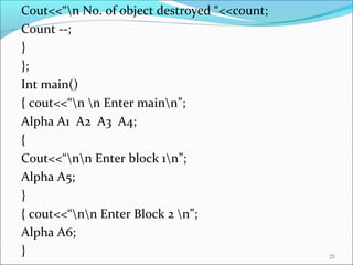 Cout<<“n No. of object destroyed “<<count;
Count --;
}
};
Int main()
{ cout<<“n n Enter mainn”;
Alpha A1 A2 A3 A4;
{
Cout<<“nn Enter block 1n”;
Alpha A5;
}
{ cout<<“nn Enter Block 2 n”;
Alpha A6;
} 21
 