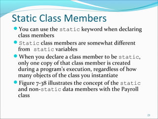Static Class Members
You can use the static keyword when declaring
class members
Static class members are somewhat different
from static variables
When you declare a class member to be static,
only one copy of that class member is created
during a program’s execution, regardless of how
many objects of the class you instantiate
Figure 7-38 illustrates the concept of the static
and non-static data members with the Payroll
class
23
 