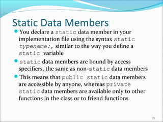 Static Data Members
You declare a static data member in your
implementation file using the syntax static
typename;, similar to the way you define a
static variable
static data members are bound by access
specifiers, the same as non-static data members
This means that public static data members
are accessible by anyone, whereas private
static data members are available only to other
functions in the class or to friend functions
25
 