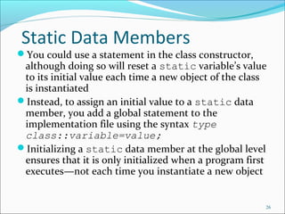 Static Data Members
You could use a statement in the class constructor,
although doing so will reset a static variable’s value
to its initial value each time a new object of the class
is instantiated
Instead, to assign an initial value to a static data
member, you add a global statement to the
implementation file using the syntax type
class::variable=value;
Initializing a static data member at the global level
ensures that it is only initialized when a program first
executes—not each time you instantiate a new object
26
 