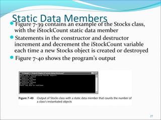 Static Data MembersFigure 7-39 contains an example of the Stocks class,
with the iStockCount static data member
Statements in the constructor and destructor
increment and decrement the iStockCount variable
each time a new Stocks object is created or destroyed
Figure 7-40 shows the program’s output
27
 