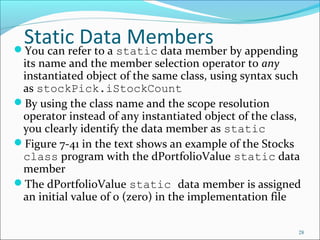 Static Data MembersYou can refer to a static data member by appending
its name and the member selection operator to any
instantiated object of the same class, using syntax such
as stockPick.iStockCount
By using the class name and the scope resolution
operator instead of any instantiated object of the class,
you clearly identify the data member as static
Figure 7-41 in the text shows an example of the Stocks
class program with the dPortfolioValue static data
member
The dPortfolioValue static data member is assigned
an initial value of 0 (zero) in the implementation file
28
 