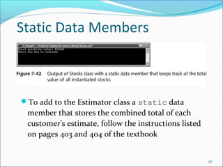 Static Data Members
To add to the Estimator class a static data
member that stores the combined total of each
customer’s estimate, follow the instructions listed
on pages 403 and 404 of the textbook
29
 