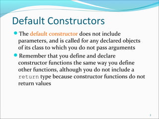 Default Constructors
The default constructor does not include
parameters, and is called for any declared objects
of its class to which you do not pass arguments
Remember that you define and declare
constructor functions the same way you define
other functions, although you do not include a
return type because constructor functions do not
return values
3
 