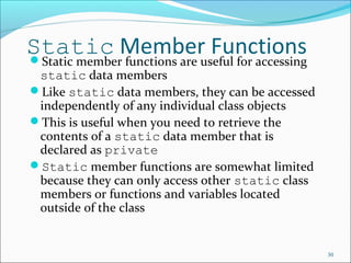 Static Member FunctionsStatic member functions are useful for accessing
static data members
Like static data members, they can be accessed
independently of any individual class objects
This is useful when you need to retrieve the
contents of a static data member that is
declared as private
Static member functions are somewhat limited
because they can only access other static class
members or functions and variables located
outside of the class
30
 