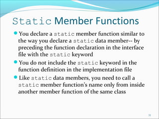 Static Member Functions
You declare a static member function similar to
the way you declare a static data member-- by
preceding the function declaration in the interface
file with the static keyword
You do not include the static keyword in the
function definition in the implementation file
Like static data members, you need to call a
static member function’s name only from inside
another member function of the same class
31
 