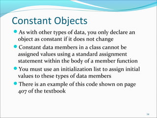 Constant Objects
As with other types of data, you only declare an
object as constant if it does not change
Constant data members in a class cannot be
assigned values using a standard assignment
statement within the body of a member function
You must use an initialization list to assign initial
values to these types of data members
There is an example of this code shown on page
407 of the textbook
34
 