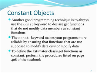 Constant Objects
Another good programming technique is to always
use the const keyword to declare get functions
that do not modify data members as constant
functions
The const keyword makes your programs more
reliable by ensuring that functions that are not
supposed to modify data cannot modify data
To define the Estimator class’s get functions as
constant, perform the procedures listed on page
408 of the textbook
35
 