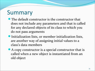 Summary
The default constructor is the constructor that
does not include any parameters and that is called
for any declared objects of its class to which you
do not pass arguments
Initialization lists, or member initialization lists,
are another way of assigning initial values to a
class’s data members
A copy constructor is a special constructor that is
called when a new object is instantiated from an
old object
36
 