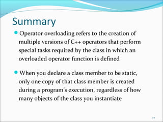 Summary
Operator overloading refers to the creation of
multiple versions of C++ operators that perform
special tasks required by the class in which an
overloaded operator function is defined
When you declare a class member to be static,
only one copy of that class member is created
during a program’s execution, regardless of how
many objects of the class you instantiate
37
 