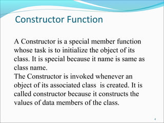 Constructor Function
4
A Constructor is a special member function
whose task is to initialize the object of its
class. It is special because it name is same as
class name.
The Constructor is invoked whenever an
object of its associated class is created. It is
called constructor because it constructs the
values of data members of the class.
 