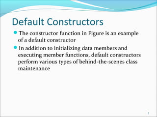 Default Constructors
The constructor function in Figure is an example
of a default constructor
In addition to initializing data members and
executing member functions, default constructors
perform various types of behind-the-scenes class
maintenance
5
 