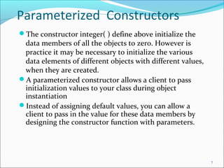 Parameterized Constructors
The constructor integer( ) define above initialize the
data members of all the objects to zero. However is
practice it may be necessary to initialize the various
data elements of different objects with different values,
when they are created.
A parameterized constructor allows a client to pass
initialization values to your class during object
instantiation
Instead of assigning default values, you can allow a
client to pass in the value for these data members by
designing the constructor function with parameters.
7
 