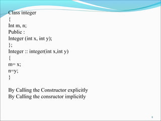 8
Class integer
{
Int m, n;
Public :
Integer (int x, int y);
};
Integer :: integer(int x,int y)
{
m= x;
n=y;
}
By Calling the Constructor explicitly
By Calling the consructor implicitly
 