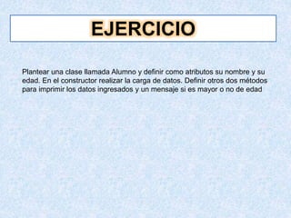 EJERCICIO
Plantear una clase llamada Alumno y definir como atributos su nombre y su
edad. En el constructor realizar la carga de datos. Definir otros dos métodos
para imprimir los datos ingresados y un mensaje si es mayor o no de edad
 
