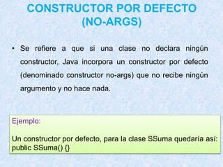 CONSTRUCTOR POR DEFECTO
(NO-ARGS)
• Se refiere a que si una clase no declara ningún
constructor, Java incorpora un constructor por defecto
(denominado constructor no-args) que no recibe ningún
argumento y no hace nada.
Ejemplo:
Un constructor por defecto, para la clase SSuma quedaría así:
public SSuma() {}
 