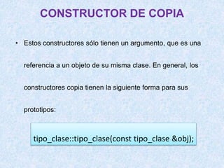 CONSTRUCTOR DE COPIA
• Estos constructores sólo tienen un argumento, que es una
referencia a un objeto de su misma clase. En general, los
constructores copia tienen la siguiente forma para sus
prototipos:
tipo_clase::tipo_clase(const tipo_clase &obj);
 