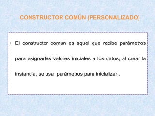 • El constructor común es aquel que recibe parámetros
para asignarles valores iníciales a los datos, al crear la
instancia, se usa parámetros para inicializar .
CONSTRUCTOR COMÚN (PERSONALIZADO)
 