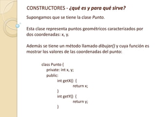 CONSTRUCTORES - ¿qué es y para qué sirve?
Supongamos que se tiene la clase Punto.
Esta clase representa puntos geométricos caracterizados por
dos coordenadas: x, y.
Además se tiene un método llamado dibujar() y cuya función es
mostrar los valores de las coordenadas del punto:
class Punto {
private: int x, y;
public:
int getX() {
return x;
}
int getY() {
return y;
}

 