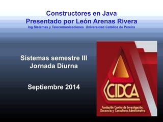 Constructores en Java
Presentado por León Arenas Rivera
Ing Sistemas y Telecomunicaciones Universidad Católica de Pereira
Sistemas semestre III
Jornada Diurna
Septiembre 2014
 