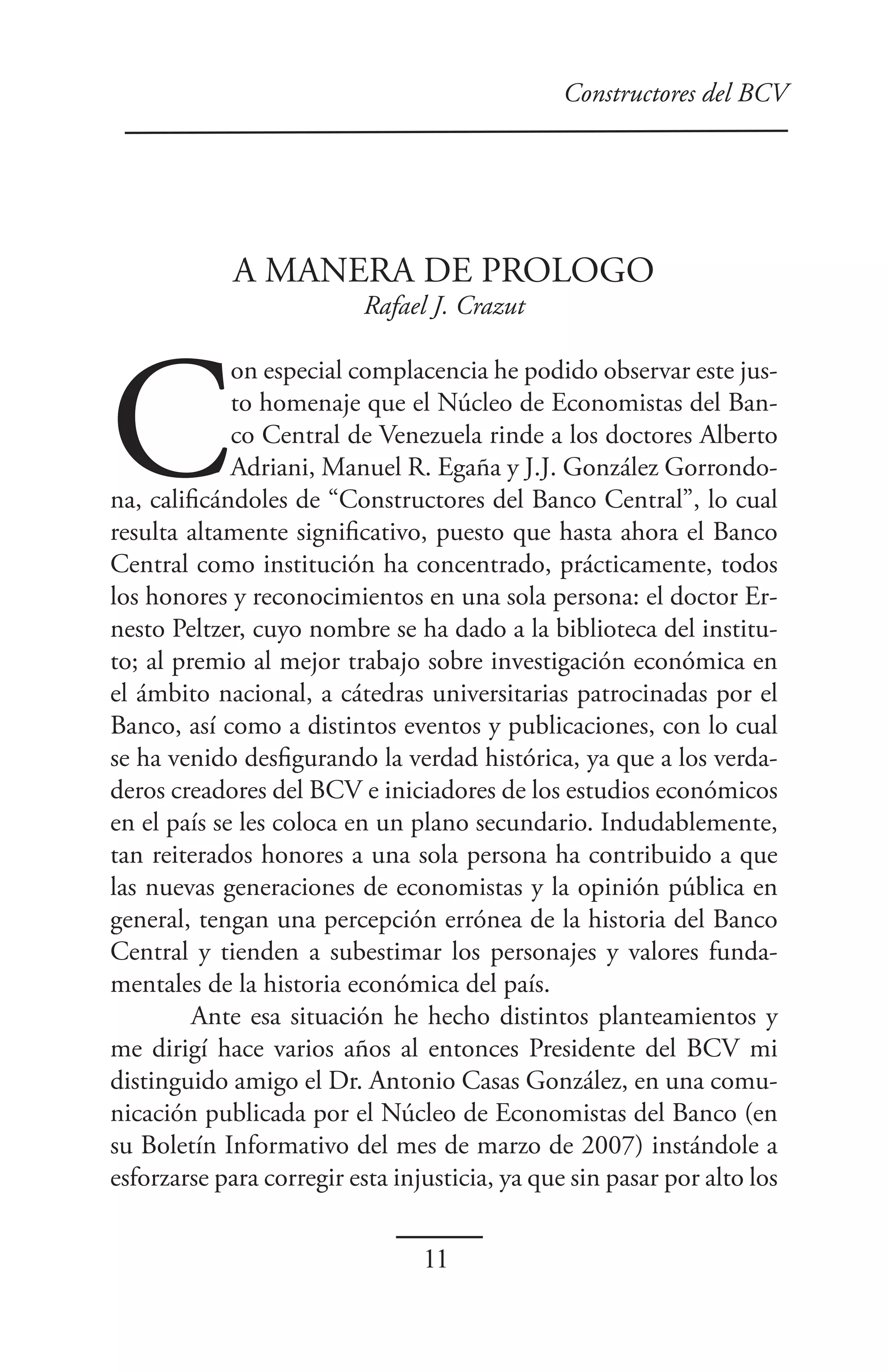 Constructores del BCV




             A MANERA DE PROLOGO
                          Rafael J. Crazut




C
             on especial complacencia he podido observar este jus-
             to homenaje que el Núcleo de Economistas del Ban-
             co Central de Venezuela rinde a los doctores Alberto
             Adriani, Manuel R. Egaña y J.J. González Gorrondo-
na, calificándoles de “Constructores del Banco Central”, lo cual
resulta altamente significativo, puesto que hasta ahora el Banco
Central como institución ha concentrado, prácticamente, todos
los honores y reconocimientos en una sola persona: el doctor Er-
nesto Peltzer, cuyo nombre se ha dado a la biblioteca del institu-
to; al premio al mejor trabajo sobre investigación económica en
el ámbito nacional, a cátedras universitarias patrocinadas por el
Banco, así como a distintos eventos y publicaciones, con lo cual
se ha venido desfigurando la verdad histórica, ya que a los verda-
deros creadores del BCV e iniciadores de los estudios económicos
en el país se les coloca en un plano secundario. Indudablemente,
tan reiterados honores a una sola persona ha contribuido a que
las nuevas generaciones de economistas y la opinión pública en
general, tengan una percepción errónea de la historia del Banco
Central y tienden a subestimar los personajes y valores funda-
mentales de la historia económica del país.
         Ante esa situación he hecho distintos planteamientos y
me dirigí hace varios años al entonces Presidente del BCV mi
distinguido amigo el Dr. Antonio Casas González, en una comu-
nicación publicada por el Núcleo de Economistas del Banco (en
su Boletín Informativo del mes de marzo de 2007) instándole a
esforzarse para corregir esta injusticia, ya que sin pasar por alto los


                                 11
 