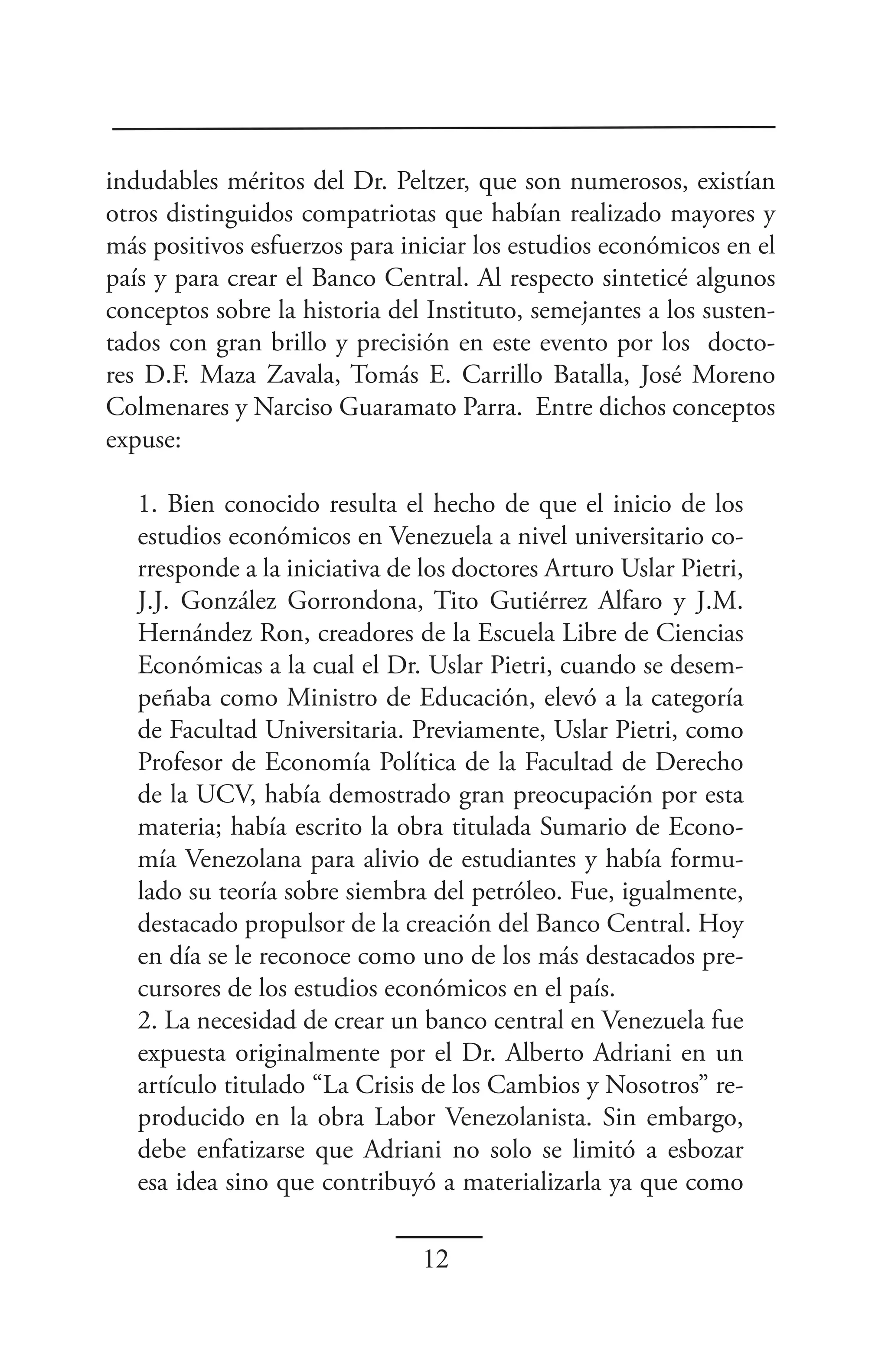 indudables méritos del Dr. Peltzer, que son numerosos, existían
otros distinguidos compatriotas que habían realizado mayores y
más positivos esfuerzos para iniciar los estudios económicos en el
país y para crear el Banco Central. Al respecto sinteticé algunos
conceptos sobre la historia del Instituto, semejantes a los susten-
tados con gran brillo y precisión en este evento por los docto-
res D.F. Maza Zavala, Tomás E. Carrillo Batalla, José Moreno
Colmenares y Narciso Guaramato Parra. Entre dichos conceptos
expuse:

   1. Bien conocido resulta el hecho de que el inicio de los
   estudios económicos en Venezuela a nivel universitario co-
   rresponde a la iniciativa de los doctores Arturo Uslar Pietri,
   J.J. González Gorrondona, Tito Gutiérrez Alfaro y J.M.
   Hernández Ron, creadores de la Escuela Libre de Ciencias
   Económicas a la cual el Dr. Uslar Pietri, cuando se desem-
   peñaba como Ministro de Educación, elevó a la categoría
   de Facultad Universitaria. Previamente, Uslar Pietri, como
   Profesor de Economía Política de la Facultad de Derecho
   de la UCV, había demostrado gran preocupación por esta
   materia; había escrito la obra titulada Sumario de Econo-
   mía Venezolana para alivio de estudiantes y había formu-
   lado su teoría sobre siembra del petróleo. Fue, igualmente,
   destacado propulsor de la creación del Banco Central. Hoy
   en día se le reconoce como uno de los más destacados pre-
   cursores de los estudios económicos en el país.
   2. La necesidad de crear un banco central en Venezuela fue
   expuesta originalmente por el Dr. Alberto Adriani en un
   artículo titulado “La Crisis de los Cambios y Nosotros” re-
   producido en la obra Labor Venezolanista. Sin embargo,
   debe enfatizarse que Adriani no solo se limitó a esbozar
   esa idea sino que contribuyó a materializarla ya que como

                                12
 