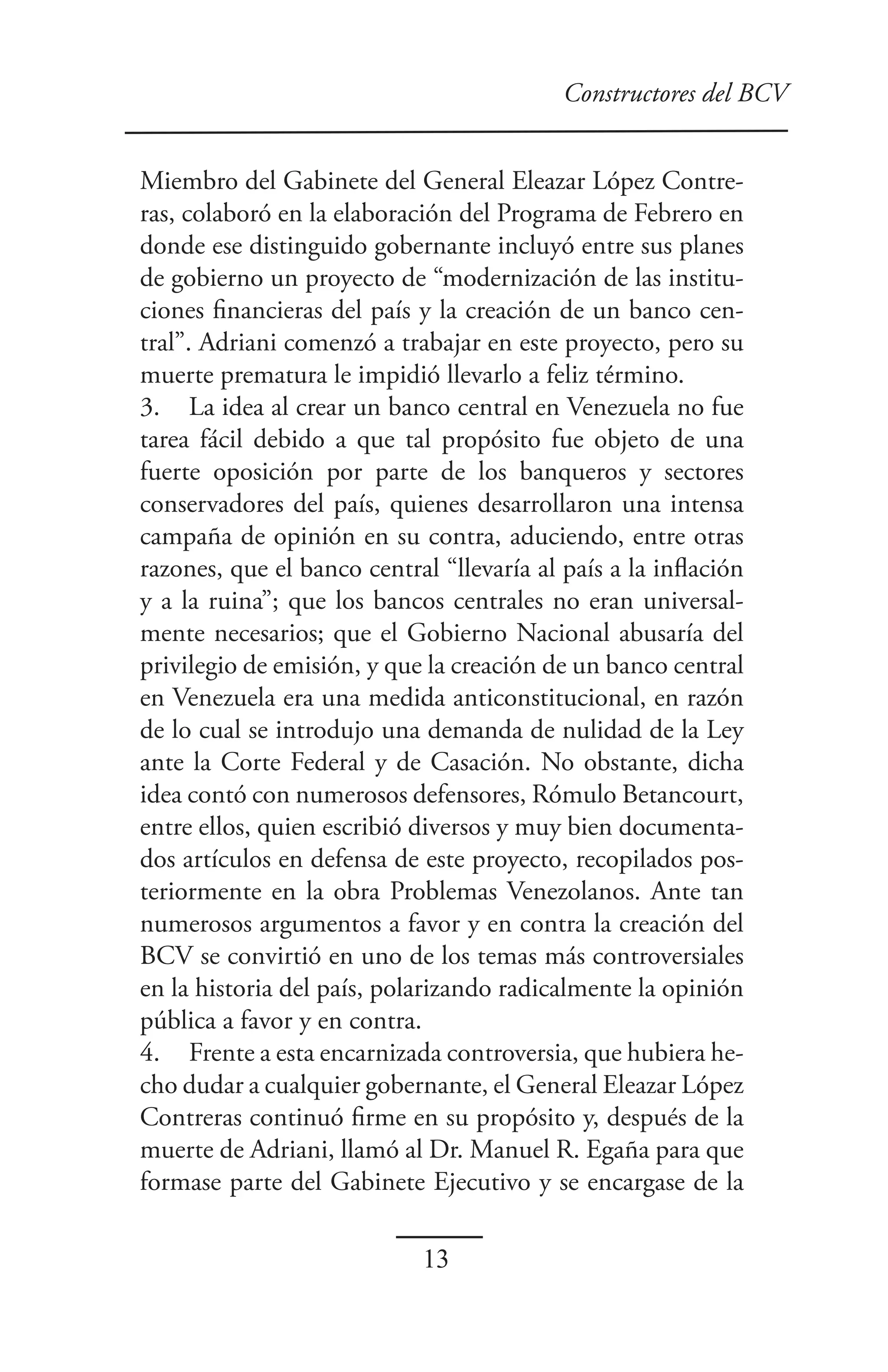 Constructores del BCV


Miembro del Gabinete del General Eleazar López Contre-
ras, colaboró en la elaboración del Programa de Febrero en
donde ese distinguido gobernante incluyó entre sus planes
de gobierno un proyecto de “modernización de las institu-
ciones financieras del país y la creación de un banco cen-
tral”. Adriani comenzó a trabajar en este proyecto, pero su
muerte prematura le impidió llevarlo a feliz término.
3. La idea al crear un banco central en Venezuela no fue
tarea fácil debido a que tal propósito fue objeto de una
fuerte oposición por parte de los banqueros y sectores
conservadores del país, quienes desarrollaron una intensa
campaña de opinión en su contra, aduciendo, entre otras
razones, que el banco central “llevaría al país a la inflación
y a la ruina”; que los bancos centrales no eran universal-
mente necesarios; que el Gobierno Nacional abusaría del
privilegio de emisión, y que la creación de un banco central
en Venezuela era una medida anticonstitucional, en razón
de lo cual se introdujo una demanda de nulidad de la Ley
ante la Corte Federal y de Casación. No obstante, dicha
idea contó con numerosos defensores, Rómulo Betancourt,
entre ellos, quien escribió diversos y muy bien documenta-
dos artículos en defensa de este proyecto, recopilados pos-
teriormente en la obra Problemas Venezolanos. Ante tan
numerosos argumentos a favor y en contra la creación del
BCV se convirtió en uno de los temas más controversiales
en la historia del país, polarizando radicalmente la opinión
pública a favor y en contra.
4. Frente a esta encarnizada controversia, que hubiera he-
cho dudar a cualquier gobernante, el General Eleazar López
Contreras continuó firme en su propósito y, después de la
muerte de Adriani, llamó al Dr. Manuel R. Egaña para que
formase parte del Gabinete Ejecutivo y se encargase de la

                             13
 