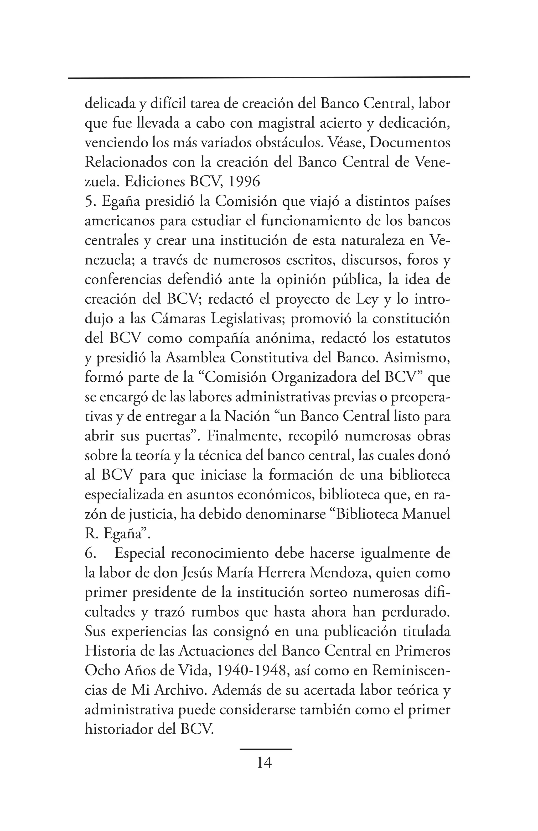 delicada y difícil tarea de creación del Banco Central, labor
que fue llevada a cabo con magistral acierto y dedicación,
venciendo los más variados obstáculos. Véase, Documentos
Relacionados con la creación del Banco Central de Vene-
zuela. Ediciones BCV, 1996
5. Egaña presidió la Comisión que viajó a distintos países
americanos para estudiar el funcionamiento de los bancos
centrales y crear una institución de esta naturaleza en Ve-
nezuela; a través de numerosos escritos, discursos, foros y
conferencias defendió ante la opinión pública, la idea de
creación del BCV; redactó el proyecto de Ley y lo intro-
dujo a las Cámaras Legislativas; promovió la constitución
del BCV como compañía anónima, redactó los estatutos
y presidió la Asamblea Constitutiva del Banco. Asimismo,
formó parte de la “Comisión Organizadora del BCV” que
se encargó de las labores administrativas previas o preopera-
tivas y de entregar a la Nación “un Banco Central listo para
abrir sus puertas”. Finalmente, recopiló numerosas obras
sobre la teoría y la técnica del banco central, las cuales donó
al BCV para que iniciase la formación de una biblioteca
especializada en asuntos económicos, biblioteca que, en ra-
zón de justicia, ha debido denominarse “Biblioteca Manuel
R. Egaña”.
6. Especial reconocimiento debe hacerse igualmente de
la labor de don Jesús María Herrera Mendoza, quien como
primer presidente de la institución sorteo numerosas difi-
cultades y trazó rumbos que hasta ahora han perdurado.
Sus experiencias las consignó en una publicación titulada
Historia de las Actuaciones del Banco Central en Primeros
Ocho Años de Vida, 1940-1948, así como en Reminiscen-
cias de Mi Archivo. Además de su acertada labor teórica y
administrativa puede considerarse también como el primer
historiador del BCV.

                             14
 