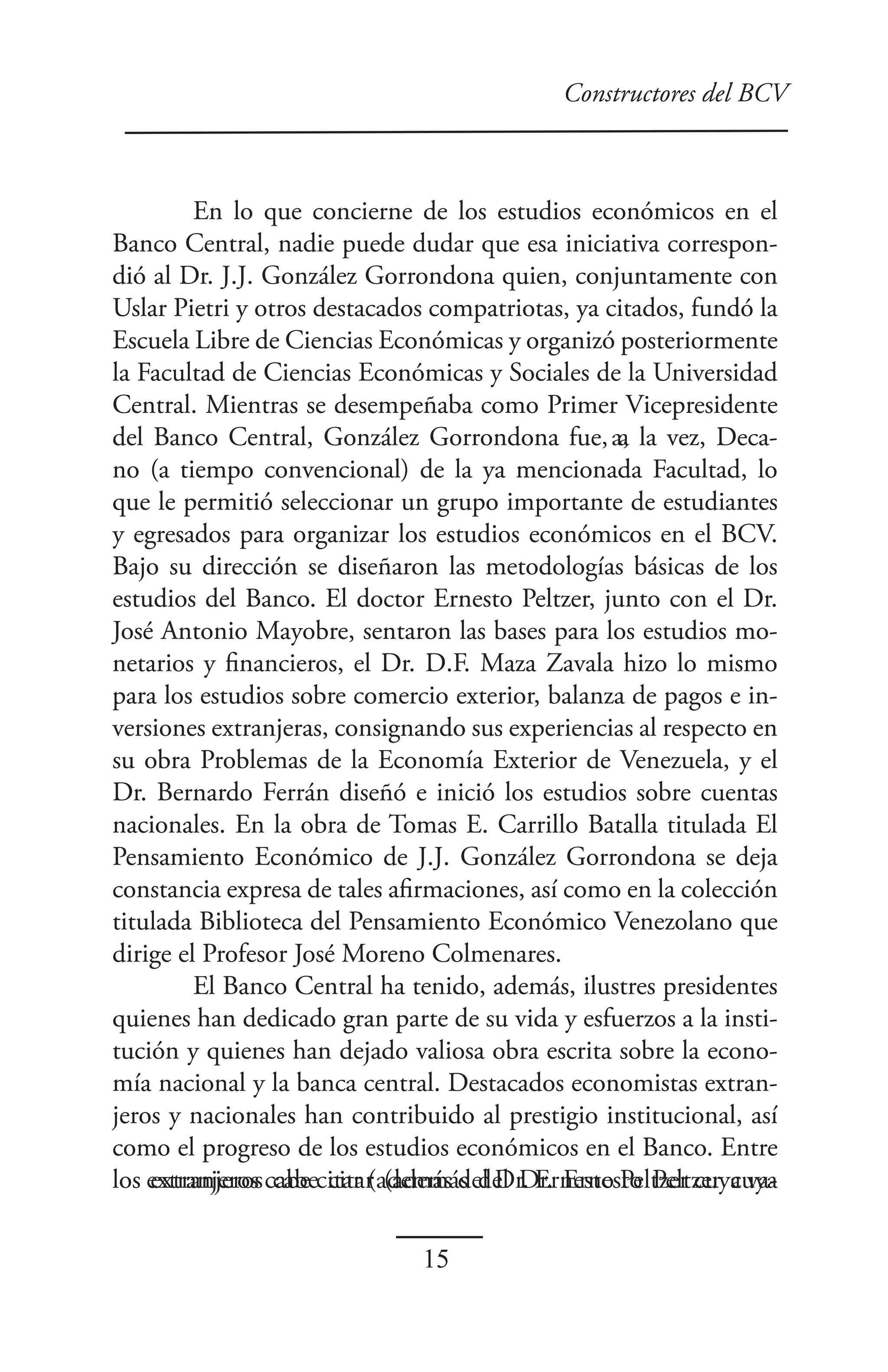Constructores del BCV



         En lo que concierne de los estudios económicos en el
Banco Central, nadie puede dudar que esa iniciativa correspon-
dió al Dr. J.J. González Gorrondona quien, conjuntamente con
Uslar Pietri y otros destacados compatriotas, ya citados, fundó la
Escuela Libre de Ciencias Económicas y organizó posteriormente
la Facultad de Ciencias Económicas y Sociales de la Universidad
Central. Mientras se desempeñaba como Primer Vicepresidente
del Banco Central, González Gorrondona fue a, la vez, Deca-
                                               fue, a
no (a tiempo convencional) de la ya mencionada Facultad, lo
que le permitió seleccionar un grupo importante de estudiantes
y egresados para organizar los estudios económicos en el BCV.
Bajo su dirección se diseñaron las metodologías básicas de los
estudios del Banco. El doctor Ernesto Peltzer, junto con el Dr.
José Antonio Mayobre, sentaron las bases para los estudios mo-
netarios y financieros, el Dr. D.F. Maza Zavala hizo lo mismo
para los estudios sobre comercio exterior, balanza de pagos e in-
versiones extranjeras, consignando sus experiencias al respecto en
su obra Problemas de la Economía Exterior de Venezuela, y el
Dr. Bernardo Ferrán diseñó e inició los estudios sobre cuentas
nacionales. En la obra de Tomas E. Carrillo Batalla titulada El
Pensamiento Económico de J.J. González Gorrondona se deja
constancia expresa de tales afirmaciones, así como en la colección
titulada Biblioteca del Pensamiento Económico Venezolano que
dirige el Profesor José Moreno Colmenares.
         El Banco Central ha tenido, además, ilustres presidentes
quienes han dedicado gran parte de su vida y esfuerzos a la insti-
tución y quienes han dejado valiosa obra escrita sobre la econo-
mía nacional y la banca central. Destacados economistas extran-
jeros y nacionales han contribuido al prestigio institucional, así
como el progreso de los estudios económicos en el Banco. Entre
los extranjeros cabe citar (además del Dr. Ernesto Peltzer cuya va-
    extranjeros cabe citar (además del Dr. Ernesto Peltzer cuya

                               15
 