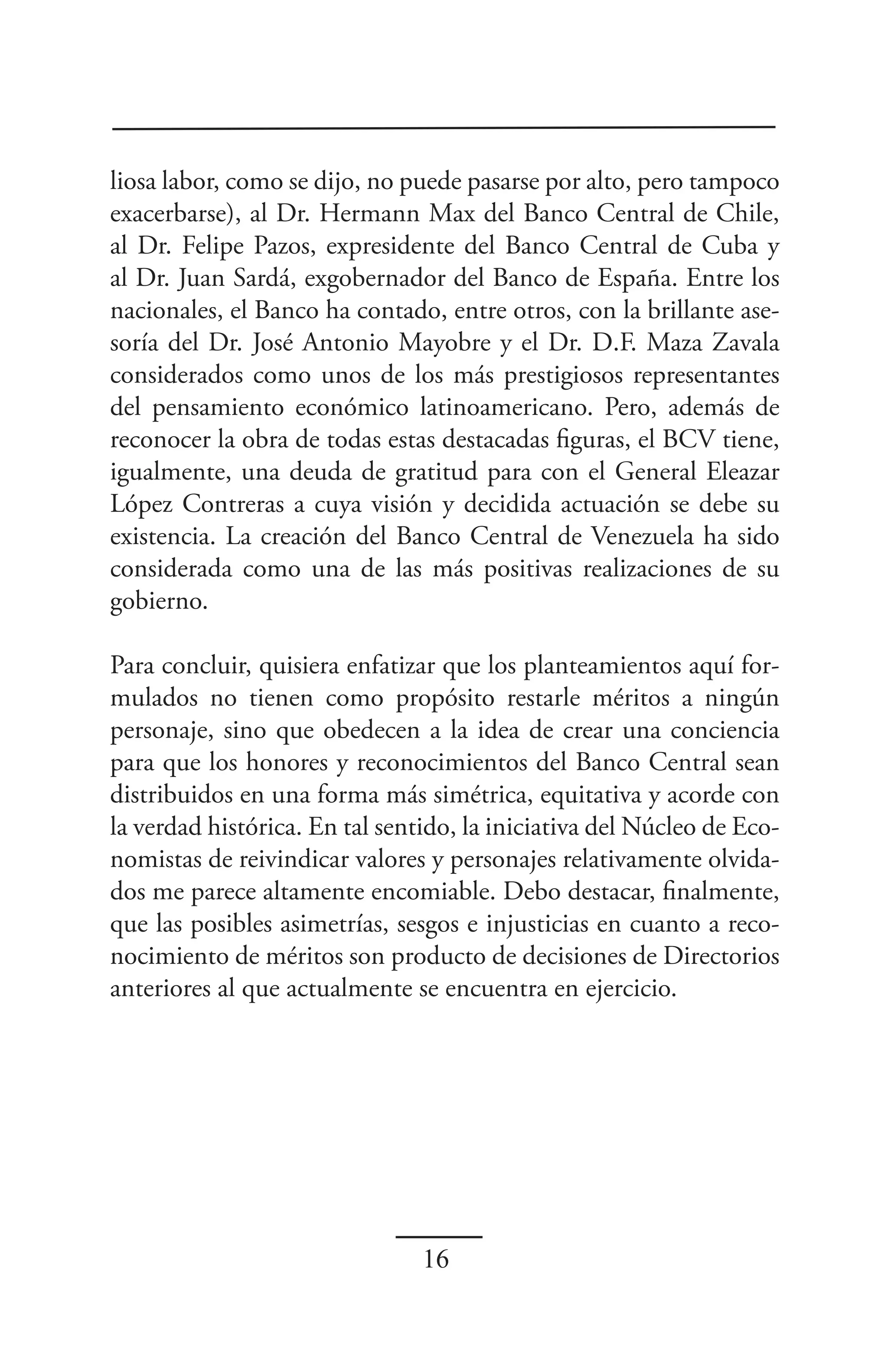 liosa labor, como se dijo, no puede pasarse por alto, pero tampoco
exacerbarse), al Dr. Hermann Max del Banco Central de Chile,
al Dr. Felipe Pazos, expresidente del Banco Central de Cuba y
al Dr. Juan Sardá, exgobernador del Banco de España. Entre los
nacionales, el Banco ha contado, entre otros, con la brillante ase-
soría del Dr. José Antonio Mayobre y el Dr. D.F. Maza Zavala
considerados como unos de los más prestigiosos representantes
del pensamiento económico latinoamericano. Pero, además de
reconocer la obra de todas estas destacadas figuras, el BCV tiene,
igualmente, una deuda de gratitud para con el General Eleazar
López Contreras a cuya visión y decidida actuación se debe su
existencia. La creación del Banco Central de Venezuela ha sido
considerada como una de las más positivas realizaciones de su
gobierno.

Para concluir, quisiera enfatizar que los planteamientos aquí for-
mulados no tienen como propósito restarle méritos a ningún
personaje, sino que obedecen a la idea de crear una conciencia
para que los honores y reconocimientos del Banco Central sean
distribuidos en una forma más simétrica, equitativa y acorde con
la verdad histórica. En tal sentido, la iniciativa del Núcleo de Eco-
nomistas de reivindicar valores y personajes relativamente olvida-
dos me parece altamente encomiable. Debo destacar, finalmente,
que las posibles asimetrías, sesgos e injusticias en cuanto a reco-
nocimiento de méritos son producto de decisiones de Directorios
anteriores al que actualmente se encuentra en ejercicio.




                                16
 