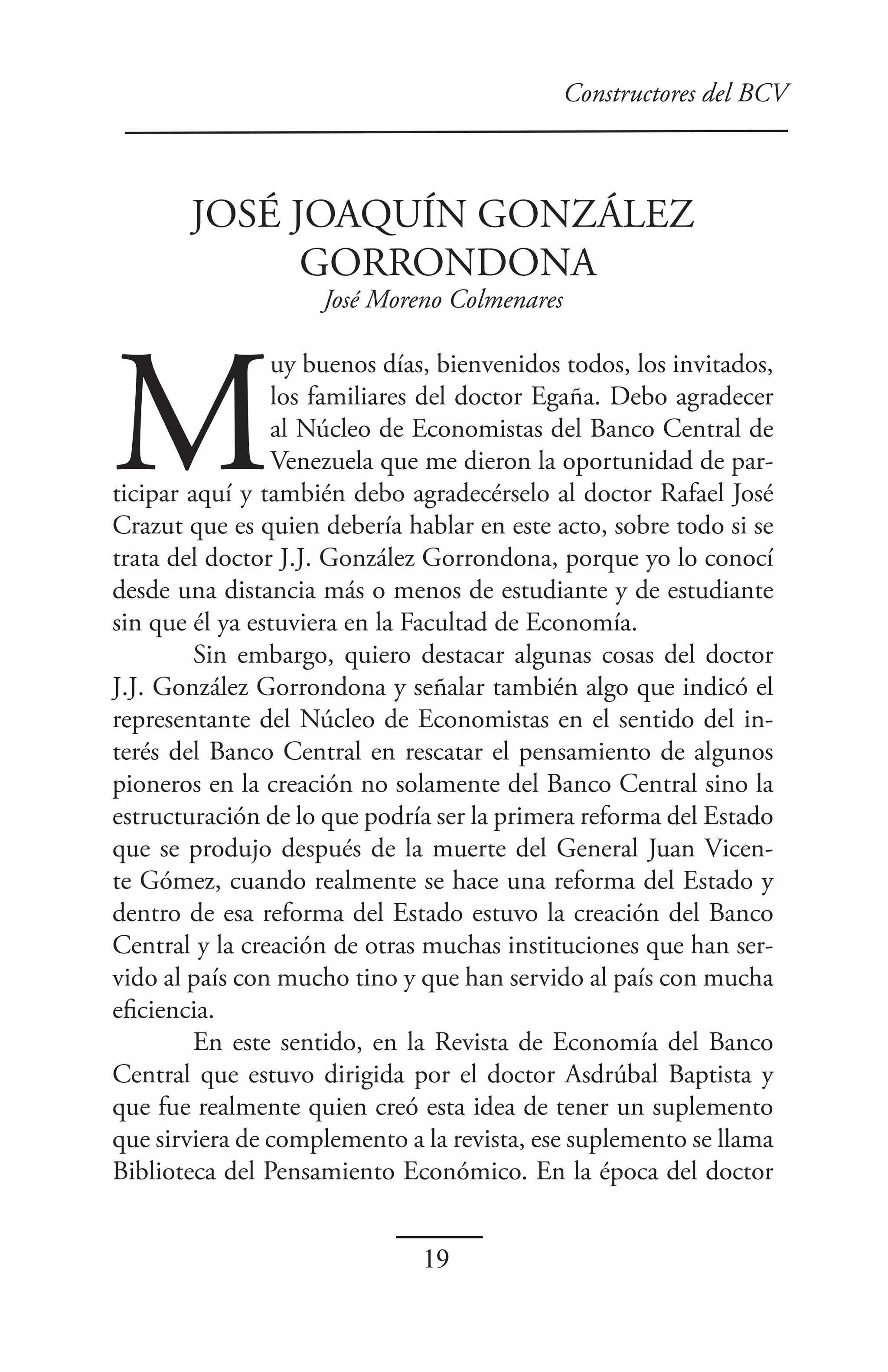 Constructores del BCV



       JOSÉ JOAQUÍN GONZÁLEZ
             GORRONDONA
                    José Moreno Colmenares




M
                uy buenos días, bienvenidos todos, los invitados,
                los familiares del doctor Egaña. Debo agradecer
                al Núcleo de Economistas del Banco Central de
                Venezuela que me dieron la oportunidad de par-
ticipar aquí y también debo agradecérselo al doctor Rafael José
Crazut que es quien debería hablar en este acto, sobre todo si se
trata del doctor J.J. González Gorrondona, porque yo lo conocí
desde una distancia más o menos de estudiante y de estudiante
sin que él ya estuviera en la Facultad de Economía.
         Sin embargo, quiero destacar algunas cosas del doctor
J.J. González Gorrondona y señalar también algo que indicó el
representante del Núcleo de Economistas en el sentido del in-
terés del Banco Central en rescatar el pensamiento de algunos
pioneros en la creación no solamente del Banco Central sino la
estructuración de lo que podría ser la primera reforma del Estado
que se produjo después de la muerte del General Juan Vicen-
te Gómez, cuando realmente se hace una reforma del Estado y
dentro de esa reforma del Estado estuvo la creación del Banco
Central y la creación de otras muchas instituciones que han ser-
vido al país con mucho tino y que han servido al país con mucha
eficiencia.
         En este sentido, en la Revista de Economía del Banco
Central que estuvo dirigida por el doctor Asdrúbal Baptista y
que fue realmente quien creó esta idea de tener un suplemento
que sirviera de complemento a la revista, ese suplemento se llama
Biblioteca del Pensamiento Económico. En la época del doctor


                              19
 
