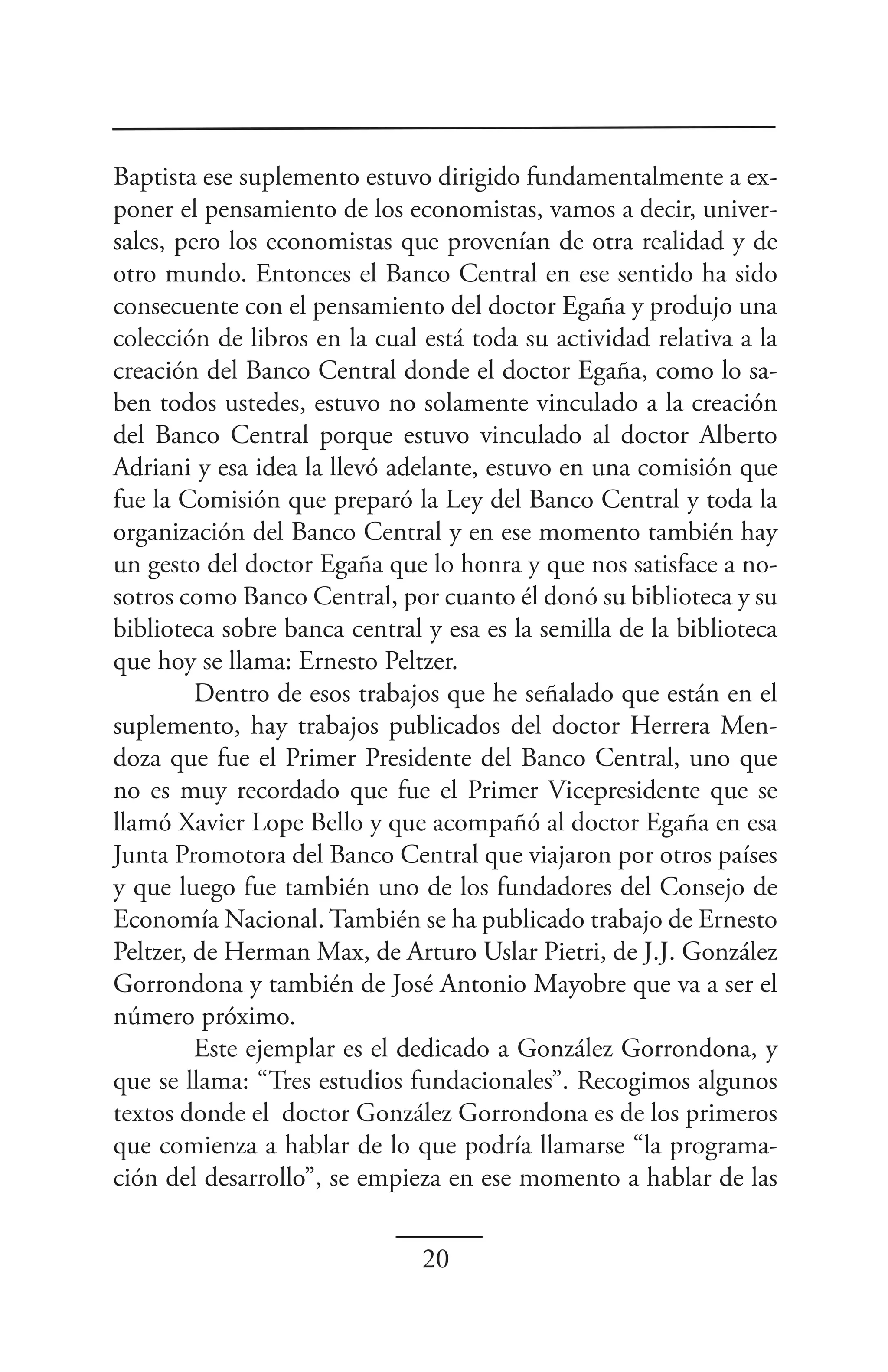 Baptista ese suplemento estuvo dirigido fundamentalmente a ex-
poner el pensamiento de los economistas, vamos a decir, univer-
sales, pero los economistas que provenían de otra realidad y de
otro mundo. Entonces el Banco Central en ese sentido ha sido
consecuente con el pensamiento del doctor Egaña y produjo una
colección de libros en la cual está toda su actividad relativa a la
creación del Banco Central donde el doctor Egaña, como lo sa-
ben todos ustedes, estuvo no solamente vinculado a la creación
del Banco Central porque estuvo vinculado al doctor Alberto
Adriani y esa idea la llevó adelante, estuvo en una comisión que
fue la Comisión que preparó la Ley del Banco Central y toda la
organización del Banco Central y en ese momento también hay
un gesto del doctor Egaña que lo honra y que nos satisface a no-
sotros como Banco Central, por cuanto él donó su biblioteca y su
biblioteca sobre banca central y esa es la semilla de la biblioteca
que hoy se llama: Ernesto Peltzer.
         Dentro de esos trabajos que he señalado que están en el
suplemento, hay trabajos publicados del doctor Herrera Men-
doza que fue el Primer Presidente del Banco Central, uno que
no es muy recordado que fue el Primer Vicepresidente que se
llamó Xavier Lope Bello y que acompañó al doctor Egaña en esa
Junta Promotora del Banco Central que viajaron por otros países
y que luego fue también uno de los fundadores del Consejo de
Economía Nacional. También se ha publicado trabajo de Ernesto
Peltzer, de Herman Max, de Arturo Uslar Pietri, de J.J. González
Gorrondona y también de José Antonio Mayobre que va a ser el
número próximo.
         Este ejemplar es el dedicado a González Gorrondona, y
que se llama: “Tres estudios fundacionales”. Recogimos algunos
textos donde el doctor González Gorrondona es de los primeros
que comienza a hablar de lo que podría llamarse “la programa-
ción del desarrollo”, se empieza en ese momento a hablar de las


                               20
 